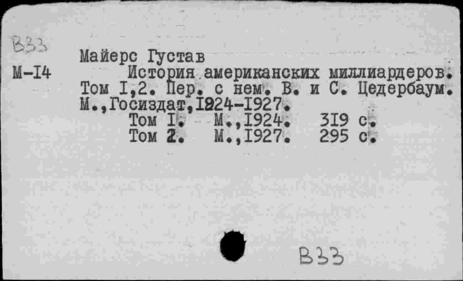 ﻿М-14
Майерс 1\став
Г
Том 1,2
М., Госиздат,1824-1927.
Том I.	М.,1924.
Том 2.	М.,1927.
История.американских миллиардеров. л2. Пер.^с.нем.^В. и С. Цедербаум.
319 с.
295 с.
